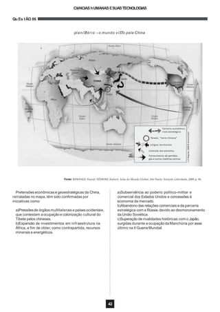 CIêNCIAShUMANAS ESUASTECNOLOGIAS
Qu Es tÃO 86
planiSfério –o mundo viSTo pela China
Fonte: BONIFACE, Pascal; VÉDRINE, Hubert. Atlas do Mundo Global. São Paulo: Estação Liberdade, 2009, p. 96.
J.-P.Magnier,2008©ArmandColin
Parceiro econômico
rival estratégico
Taiwan, “terra chinesa”
Litígios territoriais
Controle dos estreitos
Fornecimento de petróleo,
gás e outras matérias-primas
Pretensões econômicase geoestratégicas da China,
retratadas no mapa,têm sido confirmadas por
iniciativas como:
42
a)Pressõesde órgãos multilaterais e países ocidentais,
que contestam a ocupação e colonização cultural do
Tibete pelos chineses.
b)Expansão de investimentos em infraestrutura na
África, a fim de obter, como contrapartida, recursos
minerais e energéticos.
a)Subserviência ao poderio político-militar e
comercial dos Estados Unidos e concessões à
economia de mercado.
b)Abandono das relações comerciais e da parceria
estratégica com a Rússia,devido ao desmoronamento
da União Soviética.
c)Superação de rivalidades históricas com o Japão,
surgidas durante a ocupação da Manchúria por esse
último na II Guerra Mundial.
 