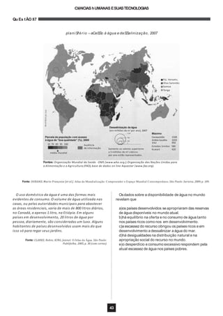 CIêNCIAShUMANAS ESUASTECNOLOGIAS
Qu Es tÃO 87
planiSfério –aCeSSo à água e deSSalinização, 2007
Fonte: DURAND, Marie-Françoise [et al.]. Atlas da Mundialização: Compreender o Espaço Mundial Contemporâneo. São Paulo: Saraiva, 2009, p. 109.
O uso doméstico da água é uma das formas mais
evidentes de consumo. O volume de água utilizada nas
casas, ou pelas autoridades municipais para abastecer
as áreas residenciais, varia de mais de 800 litros diários,
no Canadá, a apenas 1 litro, na Etiópia.Em alguns
países em desenvolvimento, 20 litros de água por
pessoa,diariamente, são consideradas um luxo. Alguns
habitantes de países desenvolvidos usam mais do que
isso só para regar seus jardins.
Fonte: CLARKE, Robin; KING, Jannet. O Atlas da Água. São Paulo:
Publifolha, 2005, p. 30 (com cortes).
Osdados sobre a disponibilidade de água no mundo
revelam que
a)os países desenvolvidos seapropriaram das reservas
de água disponíveis no mundo atual.
b)há equilíbrio na oferta e no consumo de água tanto
nos países ricos como nos em desenvolvimento.
c)a escassezdo recurso obrigou os países ricos e em
desenvolvimento a dessalinizar a água do mar.
d)há desigualdades na distribuição natural e na
apropriação social do recurso no mundo.
e)o desperdício e consumo excessivo respondem pela
atual escassez de água nos países pobres.
Fontes: Organização Mundial da Saúde -OMS (www.who.org.); Organização das Nações Unidas para
a Alimentação e a Agricultura (FAO),base de dados on line Aquastar (www.fao.org).
Dessalinização da água
(em milhões de m3
por ano), 2007
Somente os valores superiores
a 5 milhões de m3
cúbicos
por ano estão representados.
Estados Unidos 580
Kuwait 420
22 70 83 95 100 Ausência
de informação
média mundial
5
Fiji, Vanuatu,
Ilhas Salomão
Samoa
Tonga
43
1 328 Máximo
Parcela da população com acesso 420 Cazaquistão 1328
à água de “boa qualidade” (%), 2005 100 Arábia Saudita
EAU
1033
950
 