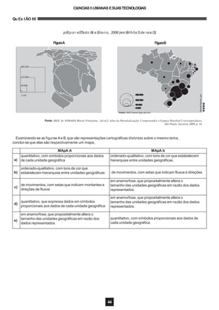 Fonte: IBGE. In: DURAND, Marie-Françoise... [et al.]. Atlas da Mundialização: Compreender o Espaço Mundial Contemporâneo.
São Paulo: Saraiva, 2009, p. 16.
80Z 550
Z75 000
50 000
3 ð00
BenoîtMartin,jan.
����
44
������
������
�����
����
Fonte: IBGE (www.ibge.gov.br).
Examinando-se as figuras Ae B,que são representações cartográficas distintas sobre o mesmo tema,
conclui-se que elas são respectivamente um mapa,
CIêNCIAShUMANAS ESUASTECNOLOGIAS
Qu Es tÃO 88
piBpor eSTado BraSileiro, 2006(em BilhõeSde reaiS)
FiguraA FiguraB
MApA A MApA b
a)
quantitativo, com símbolos proporcionais aos dados
de cada unidade geográfica
ordenado-qualitativo, com tons de cor que estabelecem
hierarquias entre unidades geográficas.
b)
ordenado-qualitativo, com tons de cor que
estabelecem hierarquias entre unidades geográficas de movimentos, com setas que indicam fluxos e direções.
c)
de movimentos, com setas que indicam montantes e
direções de fluxos
em anamorfose, que propositalmente altera o
tamanho das unidades geográficas em razão dos dados
representados.
d)
quantitativo, que expressa dados em símbolos
proporcionais aos dados de cada unidade geográfica
em anamorfose, que propositalmente altera o
tamanho das unidades geográficas em razão dos dados
representados.
e)
em anamorfose, que propositalmente altera o
tamanho das unidades geográficas em razão dos
dados representados .
quantitativo, com símbolos proporcionais aos dados de
cada unidade geográfica.
 