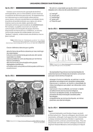 LINGUAGENS,CÓDIGOSESUASTECNOLOGIAS
Qu Es tÃO 1
Estamos num momento de superação do binômio
centro/periferia, pois os intercâmbios sociais levam ao
cruzamento de barreiras geoculturais. Os mapeamentos
nos informam que a comunicação urbana desses
novos atores culturais transbordam as atividades locais.
As práticas de periferia deixam seus signos em vários
trajetos e percursos da cidade, operando com
interações artísticas questionadoras do establishment.
Por exemplo, os grafites enunciam um modo de
comunicação com interações de grupos distintos,
disputando territórios físicos e simbólicos, ou mesmo
construindo relações de solidariedade com outros
“pedaços” urbanos, evidenciando uma dinâmica viva no
fazer cultural.
Fonte: SOUZA, Valmir de. “Globalização e periferia”.In: Le Monde
Diplomatique Brasil, julho/2011. Disponível em: http://www.
diplomatique.org.br/artigo.php?id=960. Acesso em 10/2/ 2012 (fragmento).
Oautor defende a ideia de que o grafite
a)é arte típica de periferia e deveria por isso restringir-
sea esseespaço.
b)ilustra como as barreiras geoculturais vêm sendo
superadas na cidade.
c)causa problemas como as disputas por territórios
físicos e simbólicos.
d)é uma forma de comunicação entre grupos
segregados e periféricos.
e)mostra como uma prática artística pode confirmar o
establishment.
Qu Es tÃO 2
Fonte: disponível em http://voices.allthingsd.com/files/2008/12/1188.gif.
Acesso em 22/1/2012.
No cartum,a expressão queajudao leitor a estabelecer
relações com o discurso de sustentabilidade é
a)“real gift”.
b) “stupid gift”.
c)“handmade”.
d)“green gift”.
e)“hide the axe”.
Qu Es tÃO 3
Fonte: Disponível em: http://www.joyoftech.com/joyoftech/
joyimages/881.gif. Acesso em 22/1/2012.
8
Asexpressões linguísticas e as representações de
costumes típicos em festas de aniversário concorrem
para que o texto tenha a função de
a)causar o humor e o deboche, ao satirizar o uso de
aparelhos tecnológicos em situações inadequadas.
b)promover o consumo, ao ilustrar a diversidade de
meios tecnológicos que podem ser oferecidos como
presentes.
c)provocar o riso e a reflexão, ao ironizar o rápido
envelhecimento de recursos tecnológicos.
d)criticar as relações sociais, ao representar os
processos de desumanização causadospelas
tecnologias.
e)regulamentar as normas de etiqueta, ao indicar
possíveis usos das tecnologias.
Qu Es tÃO 4
Text 1
Leonard Hofstadter and Sheldon Cooper are both
brilliant physicists. They are colleagues, best friends, and
roommates, although in all capacities their relationship
is always tested primarily by Sheldon's regimented,
deeply eccentric, and non-conventional ways. They are
also friends with their Cal Tech colleagues mechanical
engineer Howard Wolowitz and astrophysicist Rajesh
 