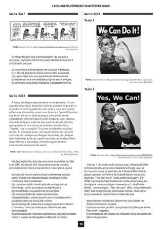 LINGUAGENS,CÓDIGOSESUASTECNOLOGIAS
Qu Es tÃO 7
Fonte: disponível em http://ooutroladodalaura.blogspot.com/. Acesso
em 28/1/2012.
Ainterpretação que a personagem faz do que a
outra leu concorre na tirinha para efeitos de humor e
criticidade porque
a) reconhecea diversidade de biotipos e belezas.
b)trata da aparência física como valor essencial.
c) sugere algo fora dos padrões de beleza atuais.
d) expressauma sinceridade própria entre amigas.
e)contraria discursos impostos à beleza feminina.
Fonte: AZEVEDO, Aluísio. O Mulato, 11ª ed., São Paulo: Editora Ática, 1992,
pg. 15 (fragmento).
Na descrição literária de uma cena da cidade de São
Luís (MA) do século XIX,há predomínio de um dos
procedimentos típicos da estética naturalista, que é
a)o uso do humor para criticar problemas sociais,
como ocorre na representação da alegria e dos
costumes dos moradores.
b)a caracterização idealizada de protagonistas
femininas, como acontece na referência à
personalidade e à aparência de Carolina.
c)a incorporação de vozes socialmente
marginalizadas, como ocorre com o foco narrativo
ocupado pela voz tísica da mulher.
d)o emprego de palavras e imagens que animalizam
o humano, como acontece em referências aos
personagens.
e) a utilização de recursosexpressivos da subjetividade,
Qu Es tÃO 9
Texto 1
Fonte: disponível em: http://en.wikipedia.org/wiki/File:We_Can_Do_It!.
jpg. Acesso em 30/1/2012.
Texto 2
Qu Es tÃO 8
A Praça da Alegria apresentava um ar fúnebre. De um
casebre miserável, de porta e janela, ouviam-se gemer os
armadores enferrujados de uma rede e uma voz tísica e
aflautada,de mulher,cantar em falsete a “gentil Carolina
era bela”; do outro lado da praça, uma preta velha,
vergada por imenso tabuleiro de madeira,sujo, seboso,
cheio de sangue e coberto por uma nuvem de moscas,
apregoava em tom muito arrastado e melancólico:
“Fígado, rins e coração!’’ Era uma vendedeira de fatos
de boi. As crianças nuas, com as perninhas tortas pelo
costume de cavalgar as ilhargas maternas, as cabeças
avermelhadas pelo sol, a pele crestada, os ventrezinhos
amarelentos e crescidos, corriam e guinchavam,
empinando papagaios de papel.
Fonte: disponível em: http://juliestagis.wordpress.com/2008/09/22/
barock-obama/. Acesso em 29/1/2012.
como o uso de exclamações na fala do narrador. plano de governo.
10
Otexto 1,de autoria do artista pop J.Howard Miller,
retrata a norte-americana Geraldine Doyle, que se
tornou um ícone do período da II Guerra Mundial ao
posar com seu uniforme de trabalhadora industrial
dizendo: “Wecan do it!” (Nós podemos fazer!). Em
2008, na campanha presidencial norte-americana,foi
divulgada uma montagem baseadano trabalho de
Miller, com o slogan: “Yes, we can!” (Sim, nós podemos!).
Além das imagens e da expressão verbal, esse texto
procura evocar do primeiro a ideia de que
a)os setores industriais devem ter prioridade no
desenvolvimento do país.
b)atores sociais podem conquistar funções que antes
lhes eram negadas.
c) a ampliação de postos de trabalho deve ser parte do
 