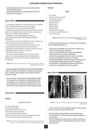 LINGUAGENS,CÓDIGOSESUASTECNOLOGIAS
d)os cidadãos precisam estar preparados para as
imposições da guerra.
e)as mulheres devem ter papel predominante no
projeto de um governo.
Qu Es tÃO 10
Uma tarde surpreendi no oitão da capela Luís Padilha
discursando para Marciano e Casimiro Lopes:
– Um roubo. É o que tem sido demonstrado
categoricamente pelos filósofos e vem nos livros. Vejam:
mais de uma légua de terra, casas, mata, açude, gado,
tudo de um homem. Não está certo.
Marciano, mulato esbodegado, regalou-se,
entronchando-se todo e mostrando as gengivas
banguelas:
– O senhor tem razão, Seu Padilha.Eu não entendo, sou
bruto, mas perco o sono assuntando nisso.
Casimiro Lopes franziu as ventas, declarou que as
coisas desde o começo do mundo tinham dono.
– Qual dono!, gritou Padilha.O que há é que morremos
trabalhando para enriquecer os outros.
Saí da sacristia e estourei:
– Por esta vez passa. Mas se me constar que vocês
andam com saltos de pulga, chamo o delegado de
polícia,que isto aqui não é a Rússia, estão ouvindo?
E sumam-se.
Fonte: RAMOS, Graciliano. São Bernardo. 87ª. ed. Rio de Janeiro: Record,
2008, p.68-69 (fragmentos).
Nessa passagem de SãoBernardo (1934),de Graciliano
Ramos,o discurso defendido por Padilha e combatido
pelo narrador e personagem central, Paulo Honório,
remete às ideias
a)iluministas, que motivaram a Revolução de 1789.
b) nacionalistas, defendidas na Revolução de 1930.
c)socialistas, que implicaram a Revolução de 1917.
d) capitalistas, presentes na tensão da Guerra Fria.
e)anticomunistas, presentes na Revolução de 1964.
Qu Es tÃO 11
Texto 1
Canção do exílio
Eu morro sufocado
em terra estrangeira.
Nossas flores são mais bonitas
nossas frutas mais gostosas
mas custam cem mil réis a dúzia.
Ai quem me dera chupar uma carambola de verdade
e ouvir um sabiá com certidão de idade!
Fonte: MENDES, Murilo. In BASTOS, Alcmeno. Poesia Brasileira e Estilos
Texto 2
SaBiá
Vou voltar
Sei que ainda vou voltar
Vou deitar à sombra
De uma palmeira
Que já não há
Colher a flor
Que já não dá
E algum amor
Talvez possa espantar
As noites que eu não queira
E anunciar o dia.
Fonte: http://letras.terra.com.br/chico-buarque/86043/. Acesso em
7/2/2012 (fragmento).
Opoema e a canção retomam e atualizam a Cançãodo
exílio, de Gonçalves Dias, ao
a)tematizar a saudade da terra natal e enaltecer os
costumes de suas culturas locais.
b)louvar os elementos da natureza e as ações de
preservação que os mantêm acessíveis.
c)retomar a sensação de estar no exílio e idealizar
positivamente elementos da terra distante.
d)expressar relações com elementos da terra distante
e a percepçãode que esses sofreram mudanças.
e)manifestar o desprezo pelos elementos da terra
ausente e a satisfação com a vida no exílio.
Qu Es tÃO 12
Fonte: 28º Anuário do Clube de Criação de São Paulo (vários autores).
2008. Pg. 201.
de Época. 2. ed., Rio de Janeiro: 7 Letras, 2004, p.125 (fragmento). da campanha.
11
Aintervenção feita em espaços públicos e reproduzida
acima construiu um texto explorando
a)a coincidência de sentidos de uma palavra e de
um desenhoe o conhecimento prévio dos receptores
sobre a data.
b)a combinação de cores, formas, frasese números e o
conhecimento prévio dos receptores sobre os autores
 