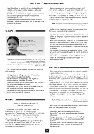 LINGUAGENS,CÓDIGOSESUASTECNOLOGIAS
c)a ambiguidade de sentidos de um sinal de trânsito
e o conhecimento prévio dos receptores sobre os
objetivos da campanha.
d)a imitação da forma de um objeto e o conhecimento
prévio dos receptores sobre os modos de fazer
campanha publicitária.
e)a semelhançageométrica entre as formas de dois
objetos e o conhecimento prévio dos receptores sobre
um sinal de trânsito.
Qu Es tÃO 13
Fonte: MINISTÉRIO PÚBLICO DO TRABALHO. Outdoor da Campanha de
promoção da igualdade no trabalho.
Disponível em: http://www.prt4.mpt.gov.br/pastas/publicacoes/
imagens/campanhas/iguald_mulher_merc_trab/ID0185-OutdoorMPT.jpg.
Acesso em 2/2/2012.
Otexto procura criar em seus leitores uma noção de
diferença que
a)é negativa,por reforçar que as mulheres ainda
sofrem discriminação no trabalho.
b)sedesconstrói, ao indicar que não haja mais
diferenças entre homens e mulheres.
c)é positiva,por sugerir a especificidade dos gêneros e
a igualdade entre eles no trabalho.
d)é idealista,por ignorar a realidade de exclusão em
que ainda vive parte das trabalhadoras.
e)seanula,por desconsiderar a crescente supremacia
feminina no mercado de trabalho.
Qu Es tÃO 14
Como proTeger Sua rede ConTra
haCkerSeSperToS?
Um de seus empregados mais novos recebe um
telefonema de um técnico de manutenção de
computadores. “Meu nome é José da Silva”,diz o técnico.
“A rede de sua empresa está com problemas e eu
estou trabalhando nisso. Preciso que você digite
alguns comandos.”
A pessoa ao telefone pede então ao funcionário que
identifique seu computador.“A-ha”, diz ele. “Essa é a
máquina que está causando os problemas. Preciso de
Depois que a pessoa tiver essas informações, você
pode ter um problema de roubo de identidade. Ele tem
uma rota para entrar no seu sistema e saber como sua
rede está estruturada. Se você tiver um banco de dados
de clientes e seus cartões de crédito, ele pode baixá-lo.
Ou ele pode entrar em sua folha de pagamento, em que
vai encontrar números de CPF e RG.
seu nome de usuário e senha.” escolarização.
12
Fonte: http://www.microsoft.com/brasil/security/smb/shield.mspx.
Acesso em 28/1/2012 (fragmento).
Aalternativa mais interessante para evitar esse tipo
de invasão a redes de empresas seria
a)proibir que novos funcionários tivessem acesso aos
dados da empresa, especialmente a usuários e senhas
de rede.
b)instalar um antivírus em todos os computadores da
empresa e periodicamente fazer as atualizações dele.
c)contratar periodicamente técnicos especializados
e de confiança da empresa para a realização de cópias
dos dados.
d)trocar periodicamente as senhas de acesso à rede e
procurar usar nelas combinações de nomes e números
alternados.
e)orientar os funcionários para que não informem
dados da empresa a pessoas desconhecidas por
telefone ou e-mail.
Qu Es tÃO 15
Mas, nisso, o juiz entrou no ring, isto é, surgiu meu tio,
entusiasmadíssimo:
– Vamos escrever à Don'Ana do Janjão, da Panela Cheia!
Carta grande, palavreado escolhido. E outra para o bobo
do marido... Mas não bota nada de que ele é bobo, aí, não,
hein!?...
Pode escrever, pode pôr na carta: “Minha ilustríssima
e prezada comadre...” e na outra: “Querido e estimado
compadre Coronel Janjão”. Ele não é coronel nenhum,
mas não faz mal... Muito distinta, a comadre Don'Ana... É
capaz de querer fazer com a gente um trato por fora:
ela manda o pessoal dela por aqui votar comigo,
e eu faço o mesmo com o povinho que tenho por lá,
no Piau...
Fonte: ROSA, João Guimarães. Sagarana. 38 ed. Rio de Janeiro: Nova
Fronteira, 1984 (fragmento).
Para obter o que espera com sua carta,o personagem
pede que ela seja escrita em linguagem
a)popular,com uso de palavra no diminutivo
(“povinho”), que seria mais adequada a situações
informais.
b)regional, com a ocorrência do termo “bobo”, típico
em variedade falada por comunidades do sertão
mineiro.
c)padrão, com o uso de interjeição (“hein”), típica
nas interações entre falantes de maior grau de
 