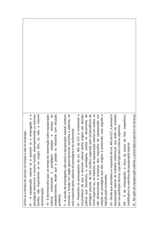 conta-se o tempo de serviço na função e não no emprego.
III - A equiparação salarial só é possível se o empregado e o
paradigma exercerem a mesma função, desempenhando as mesmas
tarefas, não importando se os cargos têm, ou não, a mesma
denominação.
 IV - É desnecessário que, ao tempo da reclamação sobre equiparação
salarial, reclamante e paradigma estejam a serviço do
estabelecimento, desde que o pedido se relacione com situação
pretérita.
V - A cessão de empregados não exclui a equiparação salarial, embora
exercida a função em órgão governamental estranho à cedente, se
esta responde pelos salários do paradigma e do reclamante.
VI - Presentes os pressupostos do art. 461 da CLT, é irrelevante a
circunstância de que o desnível salarial tenha origem em decisão
judicial que beneficiou o paradigma, exceto se decorrente de
vantagem pessoal, de tese jurídica superada pela jurisprudência de
Corte Superior ou, na hipótese de equiparação salarial em cadeia, se
não demonstrada a presença dos requisitos da equiparação em
relação ao paradigma que deu origem à pretensão, caso arguida a
objeção pelo reclamado.
VII - Desde que atendidos os requisitos do art. 461 da CLT, é possível a
equiparação salarial de trabalho intelectual, que pode ser avaliado
por sua perfeição técnica, cuja aferição terá critérios objetivos.
VIII - É do empregador o ônus da prova do fato impeditivo,
modificativo ou extintivo da equiparação salarial.
IX - Na ação de equiparação salarial, a prescrição é parcial e só alcança
 