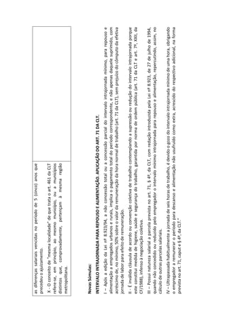as diferenças salariais vencidas no período de 5 (cinco) anos que
precedeu o ajuizamento.
 X - O conceito de "mesma localidade" de que trata o art. 461 da CLT
refere-se, em princípio, ao mesmo município, ou a municípios
distintos que, comprovadamente, pertençam à mesma região
metropolitana.




Novas Súmulas:
INTERVALO INTRAJORNADA PARA REPOUSO E ALIMENTAÇÃO. APLICAÇÃO DO ART. 71 DA CLT.
I – Após a edição da Lei nº 8.923/94, a não concessão total ou a concessão parcial do intervalo intrajornada mínimo, para repouso e
alimentação a empregados urbanos e rurais, implica o pagamento total do período correspondente, e não apenas daquele suprimido, com
acréscimo de, no mínimo, 50% sobre o valor da remuneração da hora normal de trabalho (art. 71 da CLT), sem prejuízo do cômputo da efetiva
jornada de labor para efeito de remuneração.
II - É inválida cláusula de acordo ou convenção coletiva de trabalho contemplando a supressão ou redução do intervalo intrajornada porque
este constitui medida de higiene, saúde e segurança do trabalho, garantida por norma de ordem pública (art. 71 da CLT e art. 7º, XXII, da
CF/1988), infenso à negociação coletiva.
III – Possui natureza salarial a parcela prevista no art. 71, § 4º, da CLT, com redação introduzida pela Lei nº 8.923, de 27 de julho de 1994,
quando não concedido ou reduzido pelo empregador o intervalo mínimo intrajornada para repouso e alimentação, repercutindo, assim, no
cálculo de outras parcelas salariais.
IV – Ultrapassada habitualmente a jornada de seis horas de trabalho, é devido o gozo do intervalo intrajornada mínimo de uma hora, obrigando
o empregador a remunerar o período para descanso e alimentação não usufruído como extra, acrescido do respectivo adicional, na forma
prevista no art. 71, caput e § 4º, da CLT.”
 