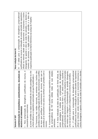 Súmula nº 337                                                            Nova redação do item IV:
COMPROVAÇÃO DE DIVERGÊNCIA JURISPRUDENCIAL. RECURSOS DE IV - É válida para a comprovação da divergência jurisprudencial
REVISTA E DE EMBARGOS                                               justificadora do recurso a indicação de aresto extraído de repositório
                                                                    oficial na internet, desde que o recorrente: a) transcreva o trecho
I - Para comprovação da divergência justificadora do recurso, é
                                                                    divergente; b) aponte o sítio de onde foi extraído; e c) decline o
necessário que o recorrente:
                                                                    número do processo, o órgão prolator do acórdão e a data da
a) Junte certidão ou cópia autenticada do acórdão paradigma ou cite respectiva publicação no Diário Eletrônico da Justiça do Trabalho
a fonte oficial ou o repositório autorizado em que foi publicado; e
b) Transcreva, nas razões recursais, as ementas e/ou trechos dos
acórdãos trazidos à configuração do dissídio, demonstrando o conflito
de teses que justifique o conhecimento do recurso, ainda que os
acórdãos já se encontrem nos autos ou venham a ser juntados com o
recurso.
II - A concessão de registro de publicação como repositório autorizado
de jurisprudência do TST torna válidas todas as suas edições
anteriores.
III – A mera indicação da data de publicação, em fonte oficial, de
aresto paradigma é inválida para comprovação de divergência
jurisprudencial, nos termos do item I, “a”, desta súmula, quando a
parte pretende demonstrar o conflito de teses mediante a transcrição
de trechos que integram a fundamentação do acórdão divergente,
uma vez que só se publicam o dispositivo e a ementa dos acórdãos;
IV – É válida para a comprovação da divergência jurisprudencial
justificadora do recurso a indicação de aresto extraído de repositório
oficial na internet, sendo necessário que o recorrente transcreva o
trecho divergente e aponte o sítio de onde foi extraído com a devida
 