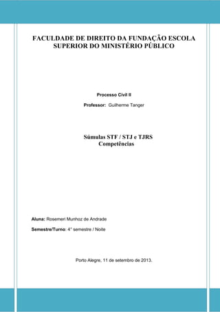 FACULDADE DE DIREITO DA FUNDAÇÃO ESCOLA SUPERIOR DO MINISTÉRIO PÚBLICO 
Processo Civil II 
Professor: Guilherme Tanger 
Súmulas STF / STJ e TJRS 
Competências 
Aluna: Rosemeri Munhoz de Andrade 
Semestre/Turno: 4° semestre / Noite 
Porto Alegre, 11 de setembro de 2013. 
 