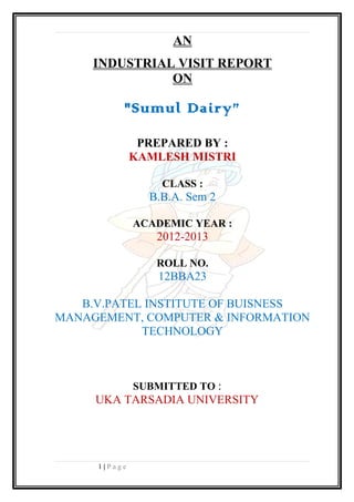 AN
INDUSTRIAL VISIT REPORT
ON
"Sumul Dairy”
PREPARED BY :
KAMLESH MISTRI
CLASS :
B.B.A. Sem 2
ACADEMIC YEAR :
2012-2013
ROLL NO.
12BBA23
B.V.PATEL INSTITUTE OF BUISNESS
MANAGEMENT, COMPUTER & INFORMATION
TECHNOLOGY
SUBMITTED TO :
UKA TARSADIA UNIVERSITY
1 | P a g e
 