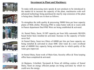 Investment in Plant and Machinery
To make milk processing more speedy & new products to be introduced in
the market & to increase the capacity of the plant, machineries with well
advanced technology being purchased & step by step extension of the plant
is being done. Details are in short as follows.
To strengthen the milk quality & processing 30000 litres per hour capacity
plants of Milk chiller, Worming PHE to make butter milk & to warm milk
in Paneer department Duel PHE Were are being established & activated.
At, Sumul Dairy, Surat, 10 MT capacity per hour fully automatic SKADA
based boiler been installed & activated. Increase in the capacity of boiler
saves fuel.
At Sumul Dairy, Surat two filters of 60000 per litre per hour capacity are
being installed & activated to clean SMC inlet water & a new overhead
tank of 400000 litre capacity being activated due to which quality of the
water gets improved.
At Sumul Dairy, Surat work of Main Gate, Security office & Time keeping
office been completed & activated.
At Bajipura, Uchchhal, Navipardi & Nizar all chilling centres of Sumul
Dairy, Surat an energy efficient pumps are being activated. by which we
could save the energy.
 