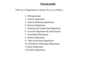 Present profile
There are 12 departments at Sumul, they are as follows.
1. HR department
2. Finance department
3. Sales & Marketing department
4. Vetenary Department
5. Production & Engineering Department
6. Accounts Department & Audit Section
7. Assembling Department
8. Quality Department
9. Store & Purchase Department
10. Information Technology Department
11.Dairy Department.
12.Purches Department.
 
