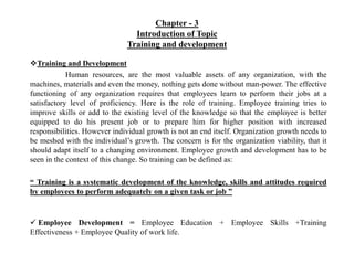 Chapter - 3
Introduction of Topic
Training and development
Training and Development
Human resources, are the most valuable assets of any organization, with the
machines, materials and even the money, nothing gets done without man-power. The effective
functioning of any organization requires that employees learn to perform their jobs at a
satisfactory level of proficiency. Here is the role of training. Employee training tries to
improve skills or add to the existing level of the knowledge so that the employee is better
equipped to do his present job or to prepare him for higher position with increased
responsibilities. However individual growth is not an end itself. Organization growth needs to
be meshed with the individual’s growth. The concern is for the organization viability, that it
should adapt itself to a changing environment. Employee growth and development has to be
seen in the context of this change. So training can be defined as:
“ Training is a systematic development of the knowledge, skills and attitudes required
by employees to perform adequately on a given task or job ”
 Employee Development = Employee Education + Employee Skills +Training
Effectiveness + Employee Quality of work life.
 