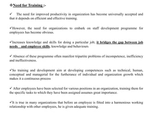 Need for Training :-
 The need for improved productivity in organization has become universally accepted and
that it depends on efficient and effective training.
However, the need for organizations to embark on staff development programme for
employees has become obvious.
Increases knowledge and skills for doing a particular job; it bridges the gap between job
needs and employee skills, knowledge and behaviours
 Absence of these programme often manifest tripartite problems of incompetence, inefficiency
and ineffectiveness.
So training and development aim at developing competences such as technical, human,
conceptual and managerial for the furtherance of individual and organization growth which
makes it a continuous process
 After employees have been selected for various positions in an organization, training them for
the specific tasks to which they have been assigned assumes great importance.
It is true in many organizations that before an employee is fitted into a harmonious working
relationship with other employees, he is given adequate training.
 