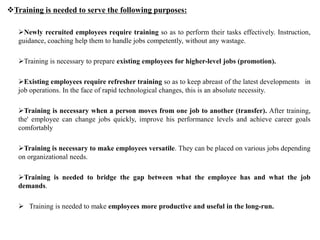 Newly recruited employees require training so as to perform their tasks effectively. Instruction,
guidance, coaching help them to handle jobs competently, without any wastage.
Training is necessary to prepare existing employees for higher-level jobs (promotion).
Existing employees require refresher training so as to keep abreast of the latest developments in
job operations. In the face of rapid technological changes, this is an absolute necessity.
Training is necessary when a person moves from one job to another (transfer). After training,
the' employee can change jobs quickly, improve his performance levels and achieve career goals
comfortably
Training is necessary to make employees versatile. They can be placed on various jobs depending
on organizational needs.
Training is needed to bridge the gap between what the employee has and what the job
demands.
 Training is needed to make employees more productive and useful in the long-run.
Training is needed to serve the following purposes:
 