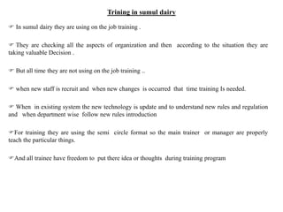 Trining in sumul dairy
 In sumul dairy they are using on the job training .
 They are checking all the aspects of organization and then according to the situation they are
taking valuable Decision .
 But all time they are not using on the job training ..
 when new staff is recruit and when new changes is occurred that time training Is needed.
 When in existing system the new technology is update and to understand new rules and regulation
and when department wise follow new rules introduction
For training they are using the semi circle format so the main trainer or manager are properly
teach the particular things.
And all trainee have freedom to put there idea or thoughts during training program
 