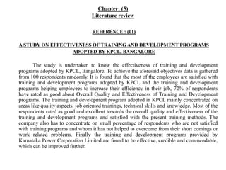 Chapter: (5)
Literature review
REFERENCE : (01)
A STUDY ON EFFECTIVENESS OF TRAINING AND DEVELOPMENT PROGRAMS
ADOPTED BY KPCL, BANGALORE
The study is undertaken to know the effectiveness of training and development
programs adopted by KPCL, Bangalore. To achieve the aforesaid objectives data is gathered
from 100 respondents randomly. It is found that the most of the employees are satisfied with
training and development programs adopted by KPCL and the training and development
programs helping employees to increase their efficiency in their job, 72% of respondents
have rated as good about Overall Quality and Effectiveness of Training and Development
programs. The training and development program adopted in KPCL mainly concentrated on
areas like quality aspects, job oriented trainings, technical skills and knowledge. Most of the
respondents rated as good and excellent towards the overall quality and effectiveness of the
training and development programs and satisfied with the present training methods. The
company also has to concentrate on small percentage of respondents who are not satisfied
with training programs and whom it has not helped to overcome from their short comings or
work related problems. Finally the training and development programs provided by
Karnataka Power Corporation Limited are found to be effective, credible and commendable,
which can be improved further.
 