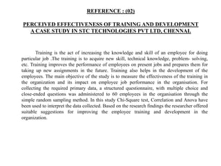 REFERENCE : (02)
PERCEIVED EFFECTIVENESS OF TRAINING AND DEVELOPMENT
A CASE STUDY IN STC TECHNOLOGIES PVT LTD, CHENNAI.
Training is the act of increasing the knowledge and skill of an employee for doing
particular job .The training is to acquire new skill, technical knowledge, problem- solving,
etc. Training improves the performance of employees on present jobs and prepares them for
taking up new assignments in the future. Training also helps in the development of the
employees. The main objective of the study is to measure the effectiveness of the training in
the organization and its impact on employee job performance in the organisation. For
collecting the required primary data, a structured questionnaire, with multiple choice and
close-ended questions was administered to 60 employees in the organisation through the
simple random sampling method. In this study Chi-Square test, Correlation and Anova have
been used to interpret the data collected. Based on the research findings the researcher offered
suitable suggestions for improving the employee training and development in the
organization.
 