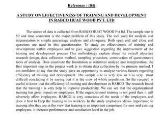 Reference : (04)
A STUDY ON EFFECTIVENESS OF TRAINING AND DEVELOPMENT
IN RABCO HUAT WOOD PVT. LTD
The source of data is collected from RABCO HUAT WOOD Pvt ltd. The sample size is
50 and time constraint is the major problem of this study. The tool used for analysis and
interpretation is simple percentage analysis and chi-square. Both open end and close end
questions are used in this questionnaire. To study on effectiveness of training and
development within employees and to give suggestion regarding the improvement of the
training and development process This methodology explain about the overall objective
research design, data collection method, sampling procedure, construction of questionnaire
tools of analysis. Data constitute the foundation at statistical analyze and interpretation, the
first important step in the project work is to obtain data collection by the primary method. I
am confident to say that the study gave an opportunity to analyze various factors regarding
efficiency of training and development. The sample size is very low so it is very most
difficult concluding it by saying that it is the view of whole population. So the research is
useful to know that the efficiency of training and development in RABCO The research found
that the training t is very help to improve productivity. We can see that the organizational
training has great impact on employees. If the organizational training is not good then it will
adversely affect employees. RABCO is very conscious of the needs of the employees and
does it best to keep the training to its workers. In the study employees shows importance to
training also they are in the view that training is an important component for new and existing
employees. It increase performance and satisfaction level in the job.
 