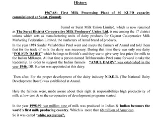 History
1967-68: First Milk Processing Plant of 60 KLPD capacity
commissioned at Surat. (Sumul)
Sumul or Surat Milk Union Limited, which is now renamed
as The Surat District Co-operative Milk Producers' Union Ltd, is one among the 17 district
unions which acts as manufacturing units of dairy products for Gujarat Co-operative Milk
Marketing Federation Limited, the marketers of Amul brand of products.
In the year 1939 Sardar Vallabhbhai Patel went and meets the farmers of Anand and told them
that for the trade of milk the dairy was necessary. During that time there was only one dairy
“POLSUN DAIRY” which belongs to British’s and they use to give very less price for milk to
the Indian Milkmen. At that time a person named Tribhuvandas Patel came forward to take the
leadership. In order to support the Indian farmers “AMUL DAIRY” was established in the
year 1946. DR. Kurien was appointed at this dairy.
Then after, For the proper development of the dairy industry N.D.D.B. (The National Dairy
Development Board) was established at Anand.
Here the farmers were, made aware about their right & responsibilities high productivity of
milk at low cost & so the co-operative of development programs started.
In the year 1998-99 two million tone of milk was produced in Indian & Indian becomes the
world’s first milk producing country. Which is more then 68 million of American.
So it was called “white revolution”.
 
