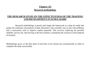 Chapter: (5)
Research methodology
THE RESEARCH STUDY ON THE EFFECTIVENESS OF THE TRAINING
AND DEVELOPMENT IN SUMUL DAIRY
Research methodology is purely and simply the framework or a plan for study that
guides the collection and analysis of data. Research is the scientific way to solve the problems
and is necessarily used to improve market potential. This involves exploring the possible
methods ,one by one, and arriving at the best solution, considering the resources at the disposal
of research.
Methodology gives us the blue print of activities to be carried out systematically in order to
complete the study successfully.
 