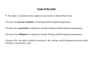 Scope of the study
 The study is conducted on the employees and worker in Sumul Dairy Surat.
To know the present condition of Training and Development programmes.
To know the expectation of employees towards Training and Development programmes.
To know the willingness of employees towards Training and Development programmes.
Scope of the the study is limited to concept of the training and development activities which
reference to sumul dairy only.
 