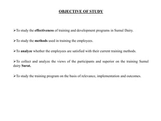 OBJECTIVE OF STUDY
To study the effectiveness of training and development programs in Sumul Dairy.
To study the methods used in training the employees.
To analyze whether the employees are satisfied with their current training methods.
To collect and analyze the views of the participants and superior on the training Sumul
dairy Surat.
To study the training program on the basis of relevance, implementation and outcomes.
 