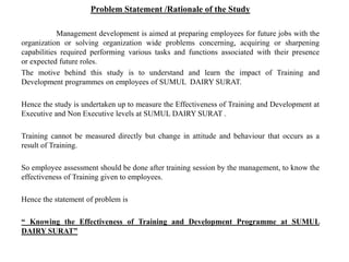 Problem Statement /Rationale of the Study
Management development is aimed at preparing employees for future jobs with the
organization or solving organization wide problems concerning, acquiring or sharpening
capabilities required performing various tasks and functions associated with their presence
or expected future roles.
The motive behind this study is to understand and learn the impact of Training and
Development programmes on employees of SUMUL DAIRY SURAT.
Hence the study is undertaken up to measure the Effectiveness of Training and Development at
Executive and Non Executive levels at SUMUL DAIRY SURAT .
Training cannot be measured directly but change in attitude and behaviour that occurs as a
result of Training.
So employee assessment should be done after training session by the management, to know the
effectiveness of Training given to employees.
Hence the statement of problem is
“ Knowing the Effectiveness of Training and Development Programme at SUMUL
DAIRY SURAT”
 