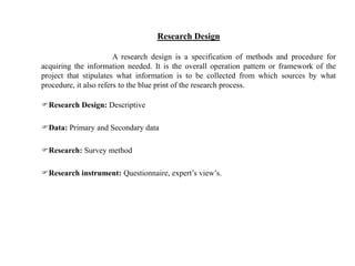 Research Design
A research design is a specification of methods and procedure for
acquiring the information needed. It is the overall operation pattern or framework of the
project that stipulates what information is to be collected from which sources by what
procedure, it also refers to the blue print of the research process.
Research Design: Descriptive
Data: Primary and Secondary data
Research: Survey method
Research instrument: Questionnaire, expert’s view’s.
 