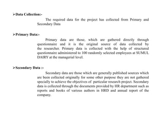 Data Collection:-
The required data for the project has collected from Primary and
Secondary Data
Primary Data:-
Primary data are those, which are gathered directly through
questionnaire and it is the original source of data collected by
the researcher. Primary data is collected with the help of structured
questionnaire administered to 100 randomly selected employees at SUMUL
DAIRY at the managerial level.
Secondary Data :-
Secondary data are those which are generally published sources which
are been collected originally for some other purpose they are not gathered
specially to achieve the objectives of particular research project. Secondary
data is collected through the documents provided by HR department such as
reports and books of various authors in HRD and annual report of the
company.
 