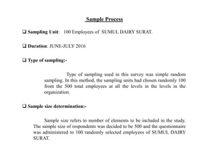 Sample Process
 Sampling Unit: 100 Employees of SUMUL DAIRY SURAT.
 Duration: JUNE-JULY 2016
 Type of sampling:-
Type of sampling used in this survey was simple random
sampling. In this method, the sampling units had chosen randomly 100
from the 500 total employees at all the levels in the levels in the
organization.
 Sample size determination:-
Sample size refers to number of elements to be included in the study.
The sample size of respondents was decided to be 500 and the questionnaire
was administered to 100 randomly selected employees of SUMUL DAIRY
SURAT.
 