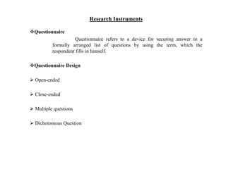 Research Instruments
Questionnaire
Questionnaire refers to a device for securing answer to a
formally arranged list of questions by using the term, which the
respondent fills in himself.
Questionnaire Design
 Open-ended
 Close-ended
 Multiple questions
 Dichotomous Question
 