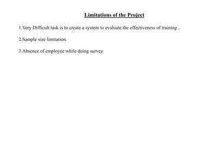 Limitations of the Project
1.Very Difficult task is to create a system to evaluate the effectiveness of training .
2.Sample size limitation.
3.Absence of employee while doing survey.
 