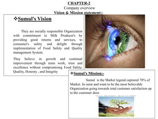 CHAPTER-2
Company overview
Vision & Mission statement:-
Sumul's Vision
They are socially responsible Organization
with commitment to Milk Producer's by
providing good returns and services, to
consumer's safety and delight through
implementation of Food Safety and Quality
management System.
They believe in growth and continual
improvement through team work, trust and
excellence without compromising Food Safety,
Quality, Honesty , and Integrity
Sumul’s Mission:-
Sumul is the Market legend captured 78% of
Market. In surat and want to be the most believable
Organization going towards total customer satisfaction up
to the customer door.
 