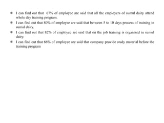  I can find out that 67% of employee are said that all the employers of sumul dairy attend
whole day training program.
 I can find out that 80% of employee are said that between 5 to 10 days process of training in
sumul dairy.
 I can find out that 82% of employee are said that on the job training is organized in sumul
dairy.
 I can find out that 66% of employee are said that company provide study material before the
training program
 