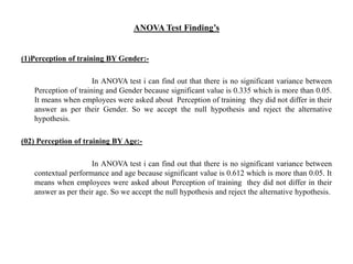 ANOVA Test Finding’s
(1)Perception of training BY Gender:-
In ANOVA test i can find out that there is no significant variance between
Perception of training and Gender because significant value is 0.335 which is more than 0.05.
It means when employees were asked about Perception of training they did not differ in their
answer as per their Gender. So we accept the null hypothesis and reject the alternative
hypothesis.
(02) Perception of training BY Age:-
In ANOVA test i can find out that there is no significant variance between
contextual performance and age because significant value is 0.612 which is more than 0.05. It
means when employees were asked about Perception of training they did not differ in their
answer as per their age. So we accept the null hypothesis and reject the alternative hypothesis.
 