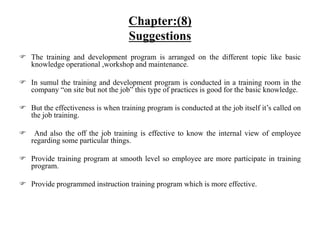  The training and development program is arranged on the different topic like basic
knowledge operational ,workshop and maintenance.
 In sumul the training and development program is conducted in a training room in the
company “on site but not the job” this type of practices is good for the basic knowledge.
 But the effectiveness is when training program is conducted at the job itself it’s called on
the job training.
 And also the off the job training is effective to know the internal view of employee
regarding some particular things.
 Provide training program at smooth level so employee are more participate in training
program.
 Provide programmed instruction training program which is more effective.
Chapter:(8)
Suggestions
 