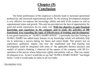 Chapter (9)
Conclusion
The better performance of the employee is directly leads to increased operational
productivity and increased organizational profits. So the training development program
is very effective for improve the knowledge ,ability and skill of the workers as well as
organizational status and growth. This unit has provided me the best of opportunities for
good and useful experiences for my study visit. With the objective to gain Practical
knowledge and experience in the company and to study the activities of HR
Functional Area regarding the topic of Effectiveness of training and development.
It was good experience at “ SUMUL DAIRY SURAT ”. I personally feel that Training at
SUMUL DAIRY has added many features to my knowledge which will definitely help
me to achieving a success during my future and career bright. This project was an
exploratory qualitative inquiry into how the established and find training and
development could be integrated with some of the applicable theories practices and
models of intuitive thinking. I observed all the aspects of the company with fill Co-
operation of the person whose behaviours rightly and politely with us. That was matter
for pleasure to us. In last I would like to say that“ SUMUL DAIRY SURAT ” has bright
future. I wish it would make its name in all over India.
THANKING YOU
 