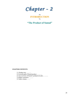 An
INTRODUCTION
To
“The Product of Sumul”
CHAPTER CONTENTS
2.1 Product mix………..
2.2 Growth path of Sumul product…………
2.3 A...