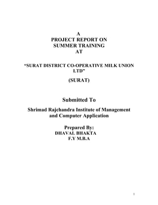 A
          PROJECT REPORT ON
           SUMMER TRAINING
                 AT

“SURAT DISTRICT CO-OPERATIVE MILK UNION
                  LTD”

                 (SURAT)


               Submitted To
 Shrimad Rajchandra Institute of Management
         and Computer Application

               Prepared By:
            DHAVAL BHAKTA
                F.Y M.B.A




                                              1
 