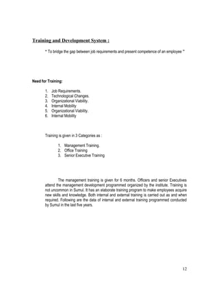 Training and Development System :

       “ To bridge the gap between job requirements and present competence of an employee ”




Need for Training:

       1.   Job Requirements.
       2.   Technological Changes.
       3.   Organizational Viability.
       4.   Internal Mobility
       5.   Organizational Viability.
       6.   Internal Mobility



       Training is given in 3 Categories as :

                1. Management Training.
                2. Office Training
                3. Senior Executive Training




               The management training is given for 6 months. Officers and senior Executives
       attend the management development programmed organized by the institute. Training is
       not uncommon in Sumul. It has an elaborate training program to make employees acquire
       new skills and knowledge. Both internal and external training is carried out as and when
       required. Following are the data of internal and external training programmed conducted
       by Sumul in the last five years.




                                                                                            12
 