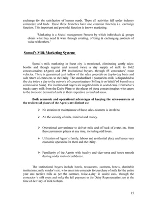exchange for the satisfaction of human needs. These all activities fall under industry
commerce and trade. These three branches have one common function i.e. exchange
function. This important and powerful function is known marketing.

          ‘Marketing is a Social management Process by which individuals & groups
   obtain what they need & want through creating, offering & exchanging products of
   value with others.’


Sumul’s Milk Marketing System:

        Sumul’s milk marketing in Surat city is monitored, eliminating costly sales-
booths and though regular and assured twice a day supply of milk to 1662
concessionaires (Agent) and 198 institutional buyers, through 85 contractors’ route
vehicles. There is guaranteed cash inflow of the sales proceeds on day-to-day basis and
safe return of crates etc. to the Dairy. The standardized / pasteurizes milk is dispatched to
the city twice a day to the network of concessionaires (Selling it on behalf of Sumul on a
commission basis). The institutional buyers are supplied milk in sealed cans. Contractor’s
trucks carry milk from the Dairy Plant to the places of these concessionaires who caters
to the domestic demand of milk in their respective earmarked areas.

        Both economic and operational advantages of keeping the sales-counters at
the residential places of the Agents are distinct as:

             No creation or maintenance of these sales-counters is involved.

             All the security of milk, material and money.


             Operational convenience to deliver milk and off tack of crates etc. from
              these permanent places at any time, including odd hours.

             Utilization of Agent’s family, labour and residential place and hence very
              economic operation for them and the Dairy.


             Familiarity of the Agents with locality and vice-versa and hence smooth
              dealing under mutual confidence.


         The institutional buyers include hotels, restaurants, canteens, hotels, charitable
institutions, milk vendor’s etc. who enter into contracts for purchase of milk for the entire
year and receive milk as per the contract, twice-a-day, in sealed cans, through the
contractor’s milk routs and make the full payment to the Dairy Representative just at the
time of delivery of milk to them.


                                                                                          15
 