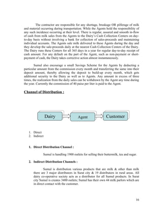 The contractor are responsible for any shortage, breakage OR pilferage of milk
and material occurring during transportation. While the Agents hold the responsibility of
any such incidence occurring at their level. There is regular, assured and smooth in-flow
of cash from milk sales from the Agents to the Dairy’s Cash Collection Centers on day-
to-day basis without involving a bank for collection of sales-proceeds and maintaining
individual accounts. The Agents sale milk delivered to these Agents during the day and
they develop the sale-proceeds daily at the nearest Cash Collection Centers of the Dairy.
The Dairy runs these Centers for all 365 days in a year for regular day-to-day receipt of
cash amount. For any default on the part of the Agent, such as non-payment or short-
payment of cash, the Dairy takes corrective action almost instantaneously.

        Sumul also encourage a small Savings Scheme for the Agents by deducting a
particular amount from the commission every month and transferring the same into their
deposit amount, thereby allowing the deposit to build-up every month, which gets
additional security to the Dairy as well as to Agents. Any amount in excess of three
times, the realization from the daily sales can be withdrawn by the Agent any time during
the year. Currently the commission of 40 paise per liter is paid to the Agent.

Channel of Distribution :




                 Dairy                   Agent                  Customer


   1. Direct
   2. Indirect


   1. Direct Distribution Channel :

              Sumul is handling 1900 outlets for selling their buttermilk, tea and sugar.

   2. Indirect Distribution Channels :

               Sumul is distribution various products that are milk & other than milk
       there are 3 major distributors in Surat city & 19 distributors in rural areas. All
       dairy co-operative society acts as a distributor for all Sumul products. In Surat
       city Sumul is creates 3400 outlets; Sumul has their own 44 milk parlors which are
       in direct contact with the customer.



                                                                                        16
 