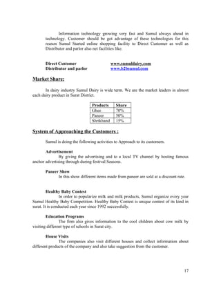 Information technology growing very fast and Sumul always ahead in
       technology. Customer should be got advantage of these technologies for this
       reason Sumul Started online shopping facility to Direct Customer as well as
       Distributor and parlor also net facilities like.


       Direct Customer                       www.sumuldairy.com
       Distributor and parlor                www.b2bsumul.com

Market Share:

       In dairy industry Sumul Dairy is wide term. We are the market leaders in almost
each dairy product in Surat District.

                                 Products      Share
                                 Ghee          70%
                                 Paneer        50%
                                 Shrikhand     15%

System of Approaching the Customers :

       Sumul is doing the following activities to Approach to its customers.

       Advertisement
               By giving the advertising and to a local TV channel by hosting famous
anchor advertising through during festival Seasons.

       Paneer Show
             In this show different items made from paneer are sold at a discount rate.


         Healthy Baby Contest
                 In order to popularize milk and milk products, Sumul organize every year
Sumul Healthy Baby Competition. Healthy Baby Contest is unique contest of its kind in
surat. It is conducted each year since 1992 successfully.

        Education Programs
                The firm also gives information to the cool children about cow milk by
visiting different type of schools in Surat city.

        House Visits
               The companies also visit different houses and collect information about
different products of the company and also take suggestion from the customer.




                                                                                      17
 