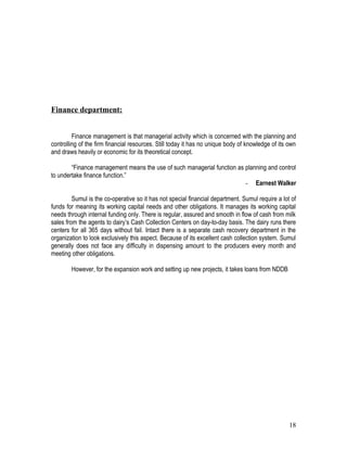 Finance department:


         Finance management is that managerial activity which is concerned with the planning and
controlling of the firm financial resources. Still today it has no unique body of knowledge of its own
and draws heavily or economic for its theoretical concept.

        “Finance management means the use of such managerial function as planning and control
to undertake finance function.”
                                                                         - Earnest Walker

         Sumul is the co-operative so it has not special financial department. Sumul require a lot of
funds for meaning its working capital needs and other obligations. It manages its working capital
needs through internal funding only. There is regular, assured and smooth in flow of cash from milk
sales from the agents to dairy’s Cash Collection Centers on day-to-day basis. The dairy runs there
centers for all 365 days without fail. Intact there is a separate cash recovery department in the
organization to look exclusively this aspect. Because of its excellent cash collection system. Sumul
generally does not face any difficulty in dispensing amount to the producers every month and
meeting other obligations.

        However, for the expansion work and setting up new projects, it takes loans from NDDB




                                                                                                   18
 