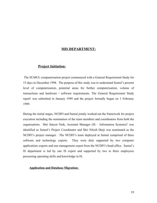MIS DEPARTMENT:



            Project Initiation:


The SUMUL computerisation project commenced with a General Requirement Study for
15 days in December 1998. The purpose of this study was to understand Sumul’s present
level of computerisation, potential areas for further computerisation, volume of
transactions and hardware / software requirements. The General Requirement Study
reporti was submitted in January 1999 and the project formally began on 1 February
1999.


During the initial stages, NCDFI and Sumul jointly worked out the framework for project
execution including the nomination of the team members and coordinators from both the
organisations. Shri Satyen Naik, Assistant Manager (IS – Information Systems) ii was
identified as Sumul’s Project Coordinator and Shri Nilesh Darji was nominated as the
NCDFI’s project manager. The NCDFI’s team deployed at Sumul comprised of three
software and technology experts.       They were duly supported by two computer
applications experts and one management expert from the NCDFI’s head office. Sumul’s
IS department is led by one IS expert and supported by two to three employees
possessing operating skills and knowledge in IS.


    Application and Database Migration:




                                                                                    19
 