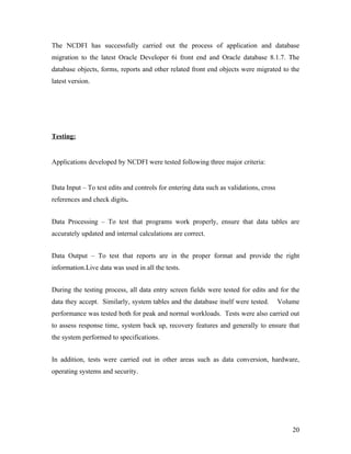The NCDFI has successfully carried out the process of application and database
migration to the latest Oracle Developer 6i front end and Oracle database 8.1.7. The
database objects, forms, reports and other related front end objects were migrated to the
latest version.




Testing:


Applications developed by NCDFI were tested following three major criteria:


Data Input – To test edits and controls for entering data such as validations, cross
references and check digits.


Data Processing – To test that programs work properly, ensure that data tables are
accurately updated and internal calculations are correct.


Data Output – To test that reports are in the proper format and provide the right
information.Live data was used in all the tests.


During the testing process, all data entry screen fields were tested for edits and for the
data they accept. Similarly, system tables and the database itself were tested.        Volume
performance was tested both for peak and normal workloads. Tests were also carried out
to assess response time, system back up, recovery features and generally to ensure that
the system performed to specifications.


In addition, tests were carried out in other areas such as data conversion, hardware,
operating systems and security.




                                                                                           20
 