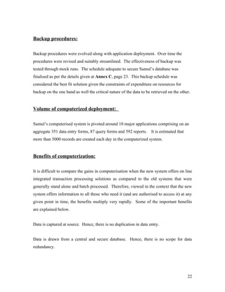 Backup procedures:

Backup procedures were evolved along with application deployment. Over time the
procedures were revised and suitably streamlined. The effectiveness of backup was
tested through mock runs. The schedule adequate to secure Sumul’s database was
finalised as per the details given at Annex C, page 23. This backup schedule was
considered the best fit solution given the constraints of expenditure on resources for
backup on the one hand as well the critical nature of the data to be retrieved on the other.


Volume of computerized deployment:

Sumul’s computerised system is pivoted around 10 major applications comprising on an
aggregate 351 data entry forms, 87 query forms and 592 reports.      It is estimated that
more than 5000 records are created each day in the computerized system.


Benefits of computerization:

It is difficult to compare the gains in computerisation when the new system offers on line
integrated transaction processing solutions as compared to the old systems that were
generally stand alone and batch processed. Therefore, viewed in the context that the new
system offers information to all those who need it (and are authorised to access it) at any
given point in time, the benefits multiply very rapidly. Some of the important benefits
are explained below.


Data is captured at source. Hence, there is no duplication in data entry.


Data is drawn from a central and secure database. Hence, there is no scope for data
redundancy.




                                                                                            22
 