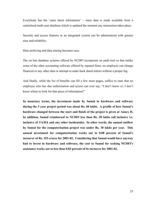 Everybody has the ‘same latest information’ – since data is made available from a
centralised multi user database which is updated the moment any transaction takes place.


Security and access features in an integrated system can be administered with greater
ease and reliability.


Data archiving and data mining becomes easy.


The on line database systems offered by NCDFI incorporate an audit trail so that unlike
some of the other accounting software offered by reputed firms, no employee can change
financial or any other data or attempt to make back dated entries without a proper log.


And finally, while the list of benefits can fill a few more pages, suffice to state that no
employee who has due authorisation and access can ever say, “I don’t know or, I don’t
know where to look for that piece of information!”


In monetary terms, the investment made by Sumul in hardware and software
during the 3 year project period was about Rs. 60 lakhs. A profile of how Sumul’s
hardware changed between the start and finish of the project is given at Annex D,
In addition, Sumul reimbursed to NCDFI less than Rs. 20 lakhs (all inclusive i.e.
inclusive of TA/DA and any other incidentals). In other words, the annual outflow
by Sumul for the computerisation project was under Rs. 30 lakhs per year. This
annual investment for computerisation works out to 0.08 percent of Sumul’s
turnover of Rs. 353 crores for 2001-02. Considering that Sumul would have anyway
had to invest in hardware and software, the cost to Sumul for seeking NCDFI’s
assistance works out to less than 0.02 percent of its turnover for 2001-02.




                                                                                          23
 