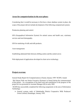 Areas for computerisation in the next phase:

Considering that it would be necessary to first have a basic database system in place, the
scope of the project did not include development of the following computerised systems:


Production planning and control.


GIS (Geographical Information System) for animal census and health care, veterinary
services and rural demography.


GIS for marketing of milk and milk products.


Asset management.


Establishing dedicated links between chilling centres and the central server.


Web deployment of applications developed in client server technology.




Project overrun:

General Study Report for Computerisation at Sumul, January 1999 NCDFI, Anand.
 Shri Satyen Naik was Senior Executive (Systems) in Sumul during the commencement
of the project. As a recognition of his hard work and contribution to the progress of the
project he was promoted as Assistant Manager (IS) in early 2002.
NCDFI has successfully completed the following assignments in the area of Information
Technology:
    General systems study of Sabarkantha District Cooperative Milk Producers'
     Union Limited, Himatnagar, January 1995.



                                                                                       24
 
