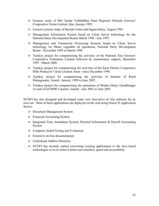  Systems study of Shri Sardar Vallabhbhai Patel Regional Oilseeds Growers'
     Cooperative Union Limited, Idar, January 1995.
    General systems study of Baroda Union and Sugam Dairy, August 1995.
    Management Information System based on Client Server technology for the
     National Dairy Development Board, March 1996 - July 1997.
    Management and Transaction Processing Systems based on Client Server
     technology for Dhara vegetable oil operations, National Dairy Development
     Board - November 1995 to March 1998.
    Turnkey project for computerising the activities of the National Tree Growers'
     Cooperative Federation Limited followed by maintenance support, December
     1995 - March 2000.
    Turnkey project for computerising the activities of the Surat District Cooperative
     Milk Producers' Union Limited, Surat - since December 1998.
    Turnkey project for computerising the activities of Institute of Rural
     Management, Anand - January 1999 to June 2002.
    Turnkey project for computerising the operations of Mother Dairy, Gandhinagar
     (A unit of GCMMF Limited, Anand) - July 2001 to June 2003.


NCDFI has also designed and developed some very innovative on line software for its
own use. Most of these applications are deployed on the web using Oracle 9i Application
Server;
    Document Management System
    Financial Accounting System
    Integrated Time Attendance System, Personal Information & Payroll Accounting
     System
    Computer Aided Testing and Evaluation
    Extensive on-line documentation
    Centralised Address Directory
    NCDFI has recently started converting existing applications to the Java based
     technologies so as to achieve better user interface, speed and accessibility.




                                                                                    25
 