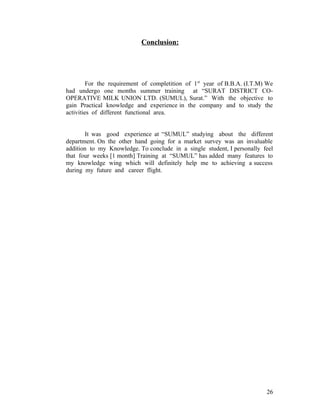 Conclusion:




         For the requirement of completition of 1 st year of B.B.A. (I.T.M) We
had undergo one months summer training at “SURAT DISTRICT CO-
OPERATIVE MILK UNION LTD. (SUMUL), Surat.” With the objective to
gain Practical knowledge and experience in the company and to study the
activities of different functional area.


       It was good experience at “SUMUL” studying about the different
department. On the other hand going for a market survey was an invaluable
addition to my Knowledge. To conclude in a single student, I personally feel
that four weeks [1 month] Training at “SUMUL” has added many features to
my knowledge wing which will definitely help me to achieving a success
during my future and career flight.




                                                                           26
 